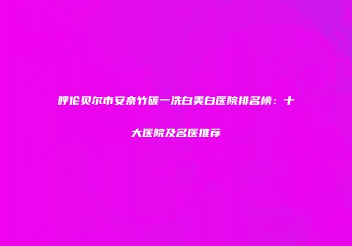 呼伦贝尔市安奈竹碳一洗白美白医院排名榜：十大医院及名医推荐