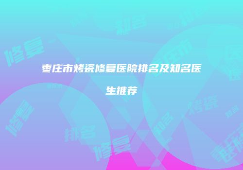 枣庄市烤瓷修复医院排名及知名医生推荐