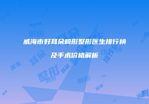 威海市好耳朵畸形整形医生排行榜及手术价格解析