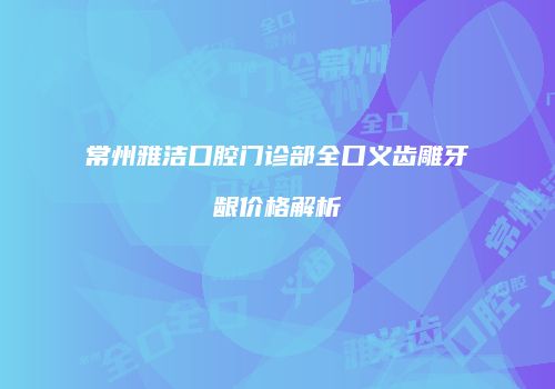 常州雅洁口腔门诊部全口义齿雕牙龈价格解析