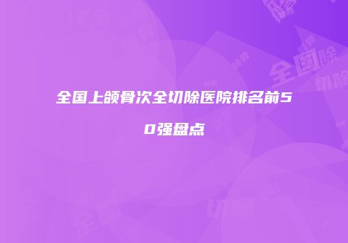 全国上颌骨次全切除医院排名前50强盘点