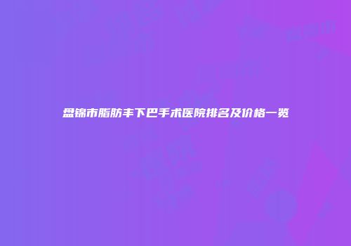 盘锦市脂肪丰下巴手术医院排名及价格一览