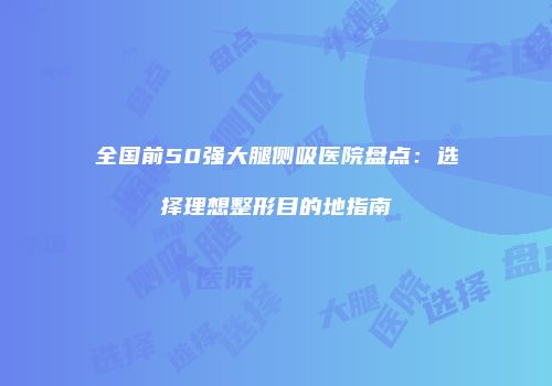 全国前50强大腿侧吸医院盘点：选择理想整形目的地指南