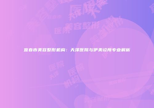 宜春市美容整形机构：天泽医院与伊美诊所专业解析