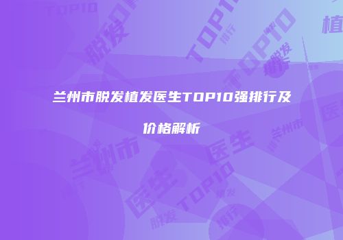 兰州市脱发植发医生TOP10强排行及价格解析
