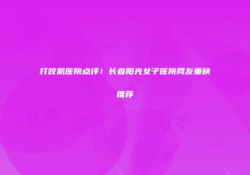 打咬肌医院点评！长春阳光女子医院网友重磅推荐