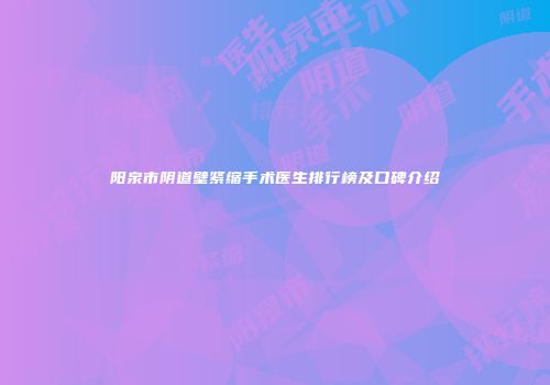 阳泉市阴道壁紧缩手术医生排行榜及口碑介绍