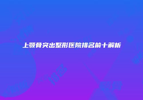 上颚骨突出整形医院排名前十解析