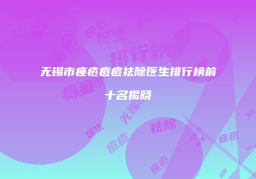 无锡市痤疮痘痘祛除医生排行榜前十名揭晓