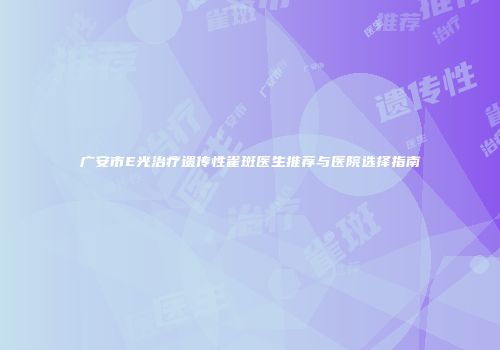 广安市E光治疗遗传性雀斑医生推荐与医院选择指南