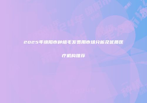 2025年绵阳市种植毛发费用市场分析及优质医疗机构推荐