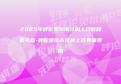 2025年呼伦贝尔市牙周上药价目表可查-呼伦贝尔市牙周上药具体费用