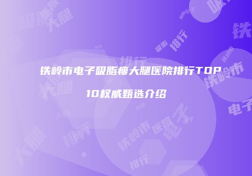 铁岭市电子吸脂瘦大腿医院排行TOP10权威甄选介绍