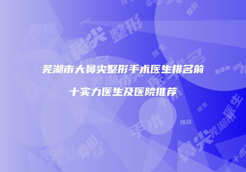 芜湖市大鼻尖整形手术医生排名前十实力医生及医院推荐