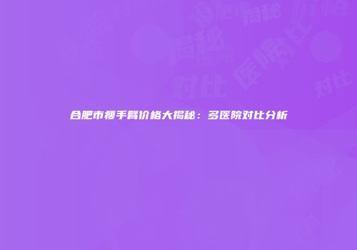 合肥市瘦手臂价格大揭秘：多医院对比分析