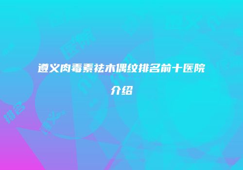 遵义肉毒素祛木偶纹排名前十医院介绍