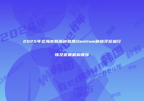 2025年北海市韩国种登腾Dentium种植牙价格行情及优质机构推荐