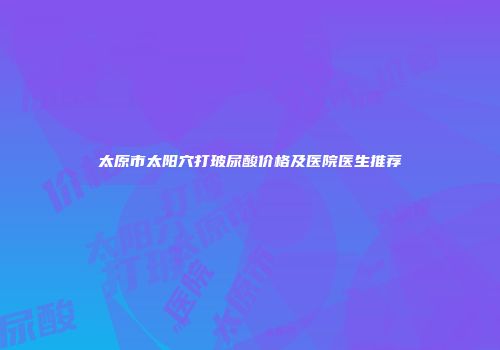 太原市太阳穴打玻尿酸价格及医院医生推荐