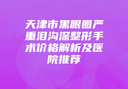 天津市黑眼圈严重泪沟深整形手术价格解析及医院推荐