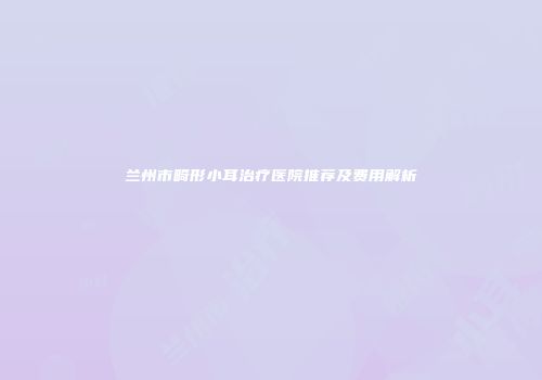 兰州市畸形小耳治疗医院推荐及费用解析