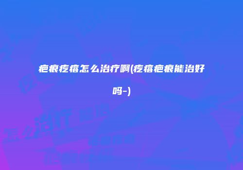 疤痕疙瘩怎么治疗啊(疙瘩疤痕能治好吗-)