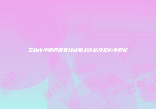 玉林市单侧唇裂直线修复术价格及机构全解析