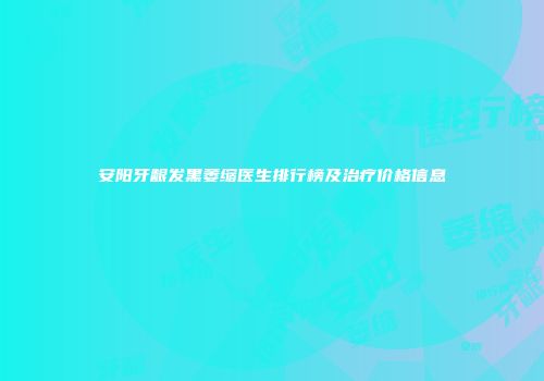 安阳牙龈发黑萎缩医生排行榜及治疗价格信息