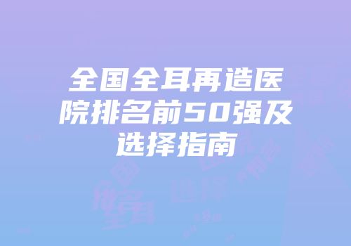 全国全耳再造医院排名前50强及选择指南