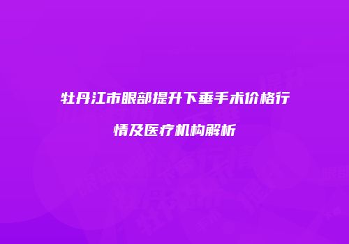 牡丹江市眼部提升下垂手术价格行情及医疗机构解析