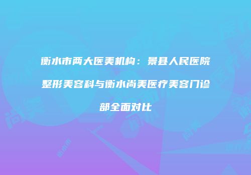 衡水市两大医美机构：景县人民医院整形美容科与衡水尚美医疗美容门诊部全面对比