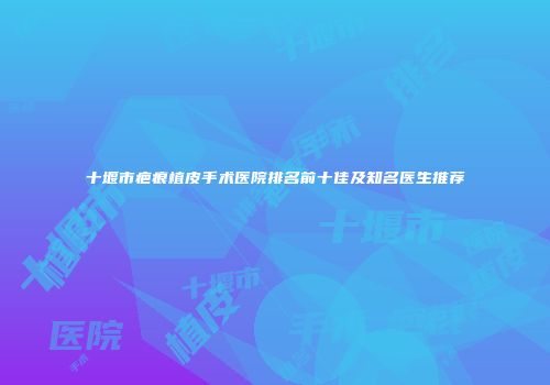 十堰市疤痕植皮手术医院排名前十佳及知名医生推荐