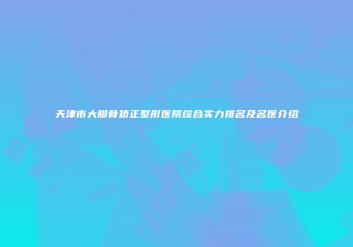 天津市大脚骨矫正整形医院综合实力排名及名医介绍