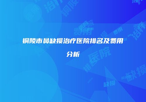 铜陵市鼻缺损治疗医院排名及费用分析