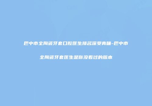 巴中市全陶瓷牙套口腔医生排名深受青睐-巴中市全陶瓷牙套医生是你没看过的版本