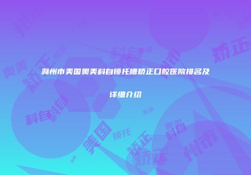 滁州市美国奥美科自锁托槽矫正口腔医院排名及详细介绍