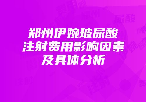 郑州伊婉玻尿酸注射费用影响因素及具体分析