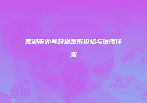 芜湖市外耳缺损整形价格与医院详解