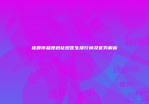 抚顺市超皮秒祛斑医生排行榜及优势解析