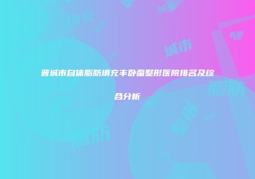 晋城市自体脂肪填充丰卧蚕整形医院排名及综合分析