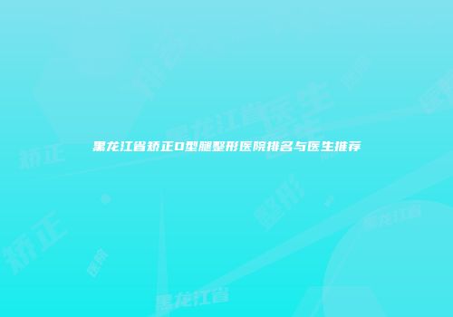 黑龙江省矫正O型腿整形医院排名与医生推荐