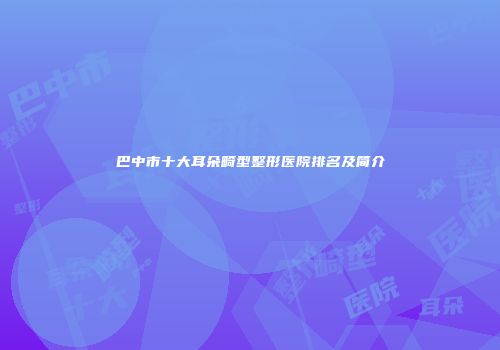 巴中市十大耳朵畸型整形医院排名及简介