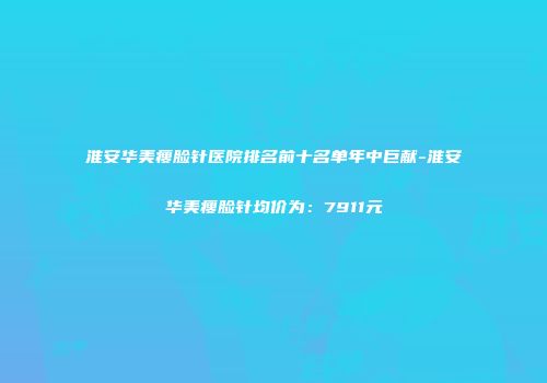 淮安华美瘦脸针医院排名前十名单年中巨献-淮安华美瘦脸针均价为：7911元