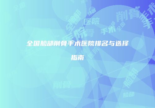 全国脸部削骨手术医院排名与选择指南