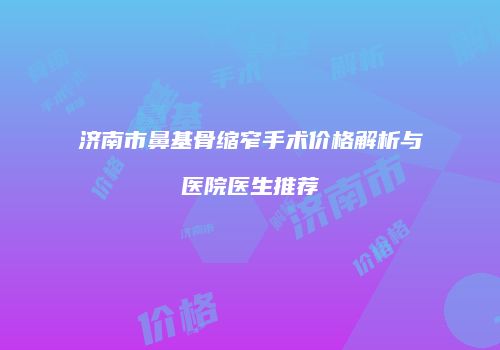 济南市鼻基骨缩窄手术价格解析与医院医生推荐