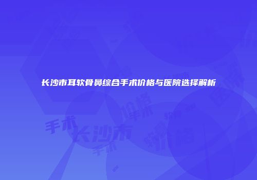 长沙市耳软骨鼻综合手术价格与医院选择解析