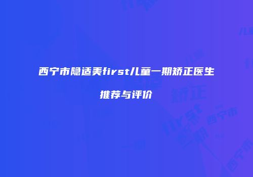 西宁市隐适美first儿童一期矫正医生推荐与评价