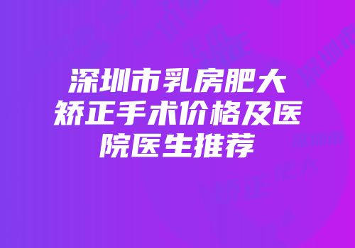 深圳市乳房肥大矫正手术价格及医院医生推荐