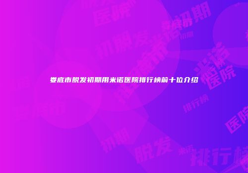 娄底市脱发初期用米诺医院排行榜前十位介绍