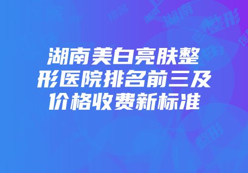 湖南美白亮肤整形医院排名前三及价格收费新标准