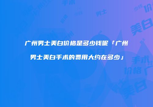 广州男士美白价格是多少钱呢「广州男士美白手术的费用大约在多少」